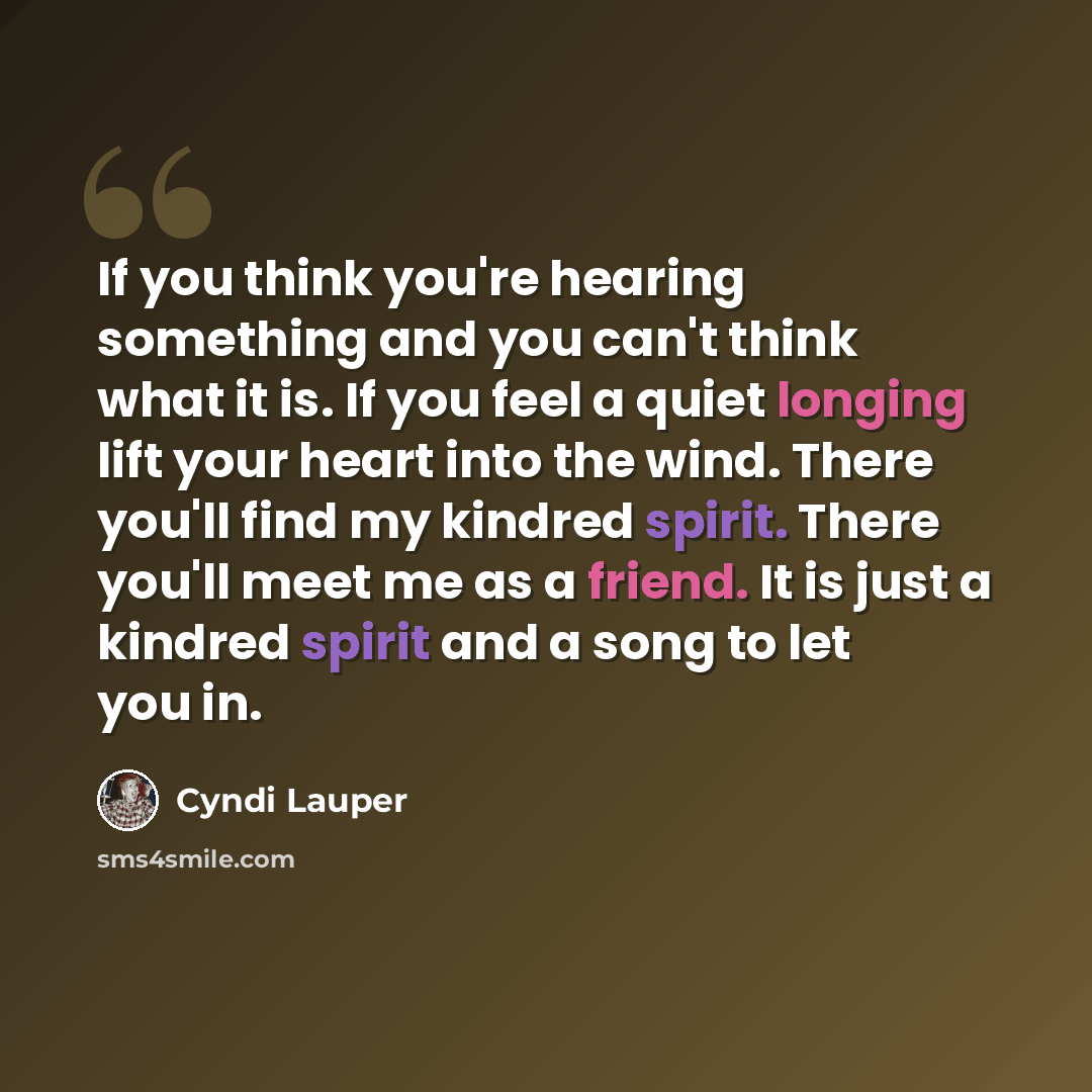 “If you think you're hearing something and you can't think what it is. If you feel a quiet longing lift your heart into the wind. There you'll find my kindred spirit. There you'll meet me as a friend. It is just a kindred spirit and a song to let you in.” quote by Cyndi Lauper