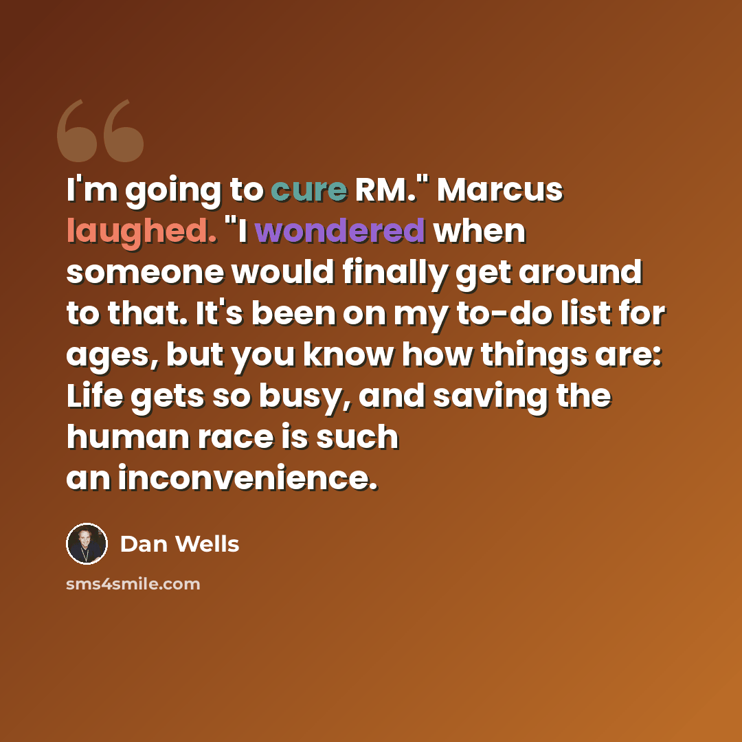 “I'm going to cure RM." Marcus laughed. "I wondered when someone would finally get around to that. It's been on my to-do list for ages, but you know how things are: Life gets so busy, and saving the human race is such an inconvenience.” quote by Dan Wells