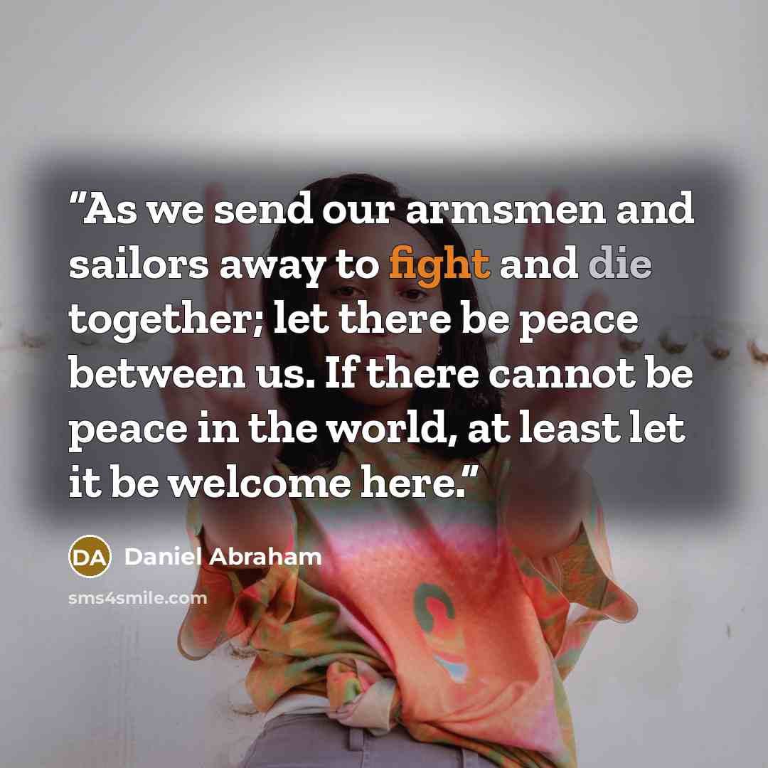 “As we send our armsmen and sailors away to fight and die together; let there be peace between us. If there cannot be peace in the world, at least let it be welcome here.” quote by Daniel Abraham