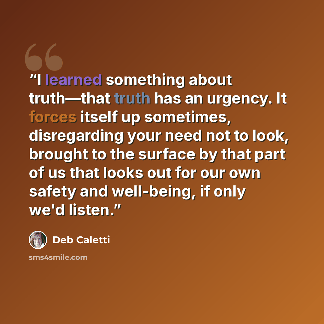 “I learned something about truth—that truth has an urgency. It forces itself up sometimes, disregarding your need not to look, brought to the surface by that part of us that looks out for our own safety and well-being, if only we'd listen.” quote by Deb Caletti