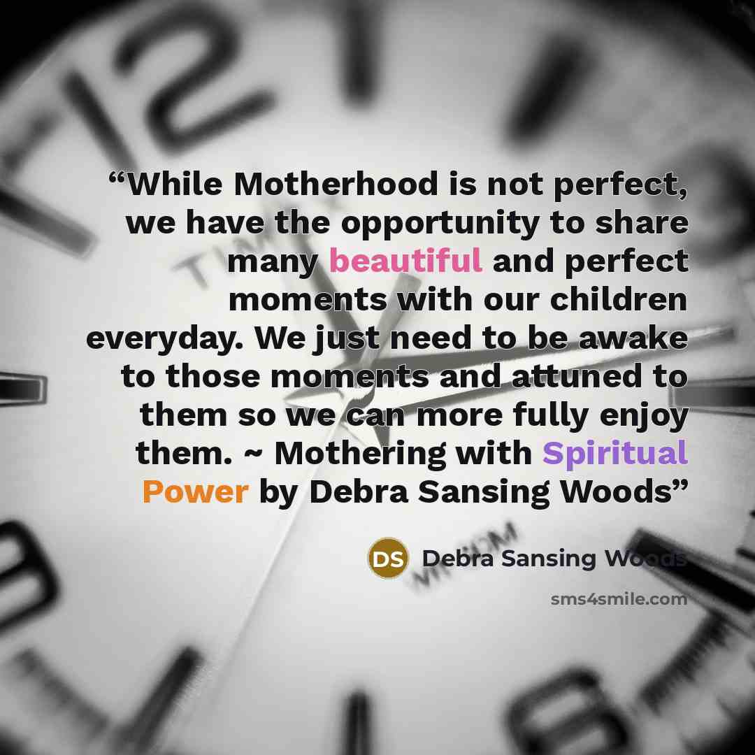 “While Motherhood is not perfect, we have the opportunity to share many beautiful and perfect moments with our children everyday. We just need to be awake to those moments and attuned to them so we can more fully enjoy them. ~ Mothering with Spiritual Power by Debra Sansing Woods” quote by Debra Sansing Woods