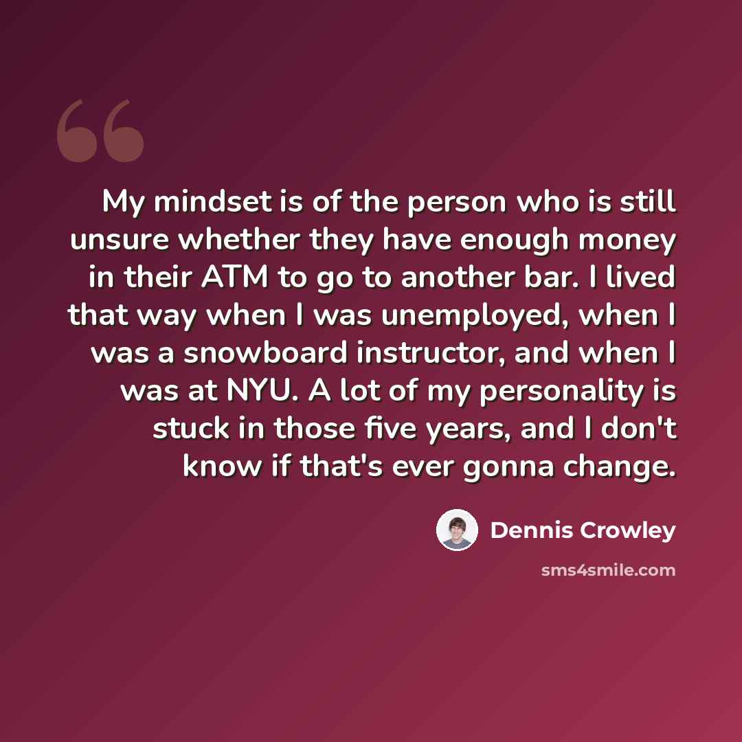 “My mindset is of the person who is still unsure whether they have enough money in their ATM to go to another bar. I lived that way when I was unemployed, when I was a snowboard instructor, and when I was at NYU. A lot of my personality is stuck in those five years, and I don't know if that's ever…” quote by Dennis Crowley
