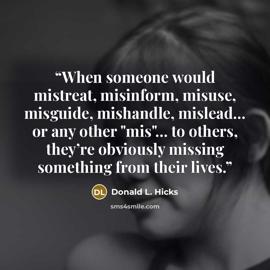 “When someone would mistreat, misinform, misuse, misguide, mishandle, mislead… or any other "mis"… to others, they’re obviously missing something from their lives.” quote by Donald L. Hicks