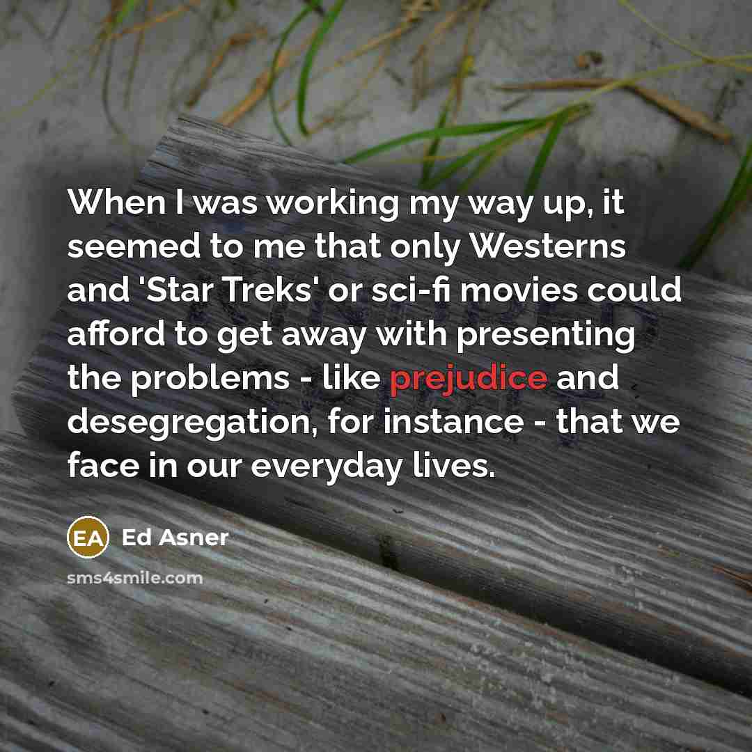 “When I was working my way up, it seemed to me that only Westerns and 'Star Treks' or sci-fi movies could afford to get away with presenting the problems - like prejudice and desegregation, for instance - that we face in our everyday lives.” quote by Ed Asner