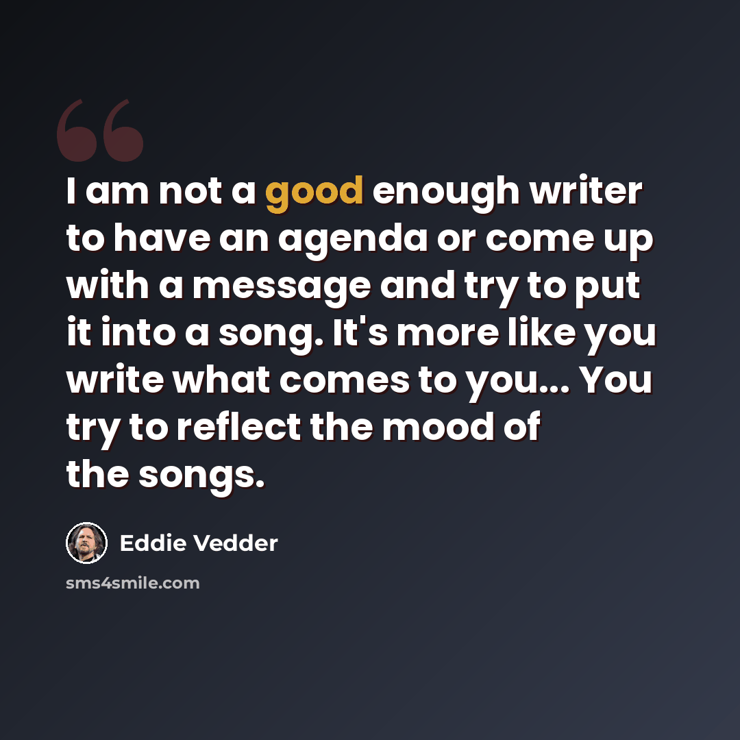 “I am not a good enough writer to have an agenda or come up with a message and try to put it into a song. It's more like you write what comes to you... You try to reflect the mood of the songs.” quote by Eddie Vedder