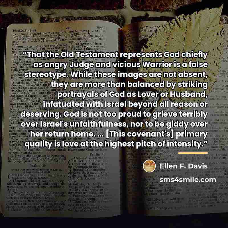 “That the Old Testament represents God chiefly as angry Judge and vicious Warrior is a false stereotype. While these images are not absent, they are more than balanced by striking portrayals of God as Lover or Husband, infatuated with Israel beyond all reason or deserving. God is not too proud to…” quote by Ellen F. Davis