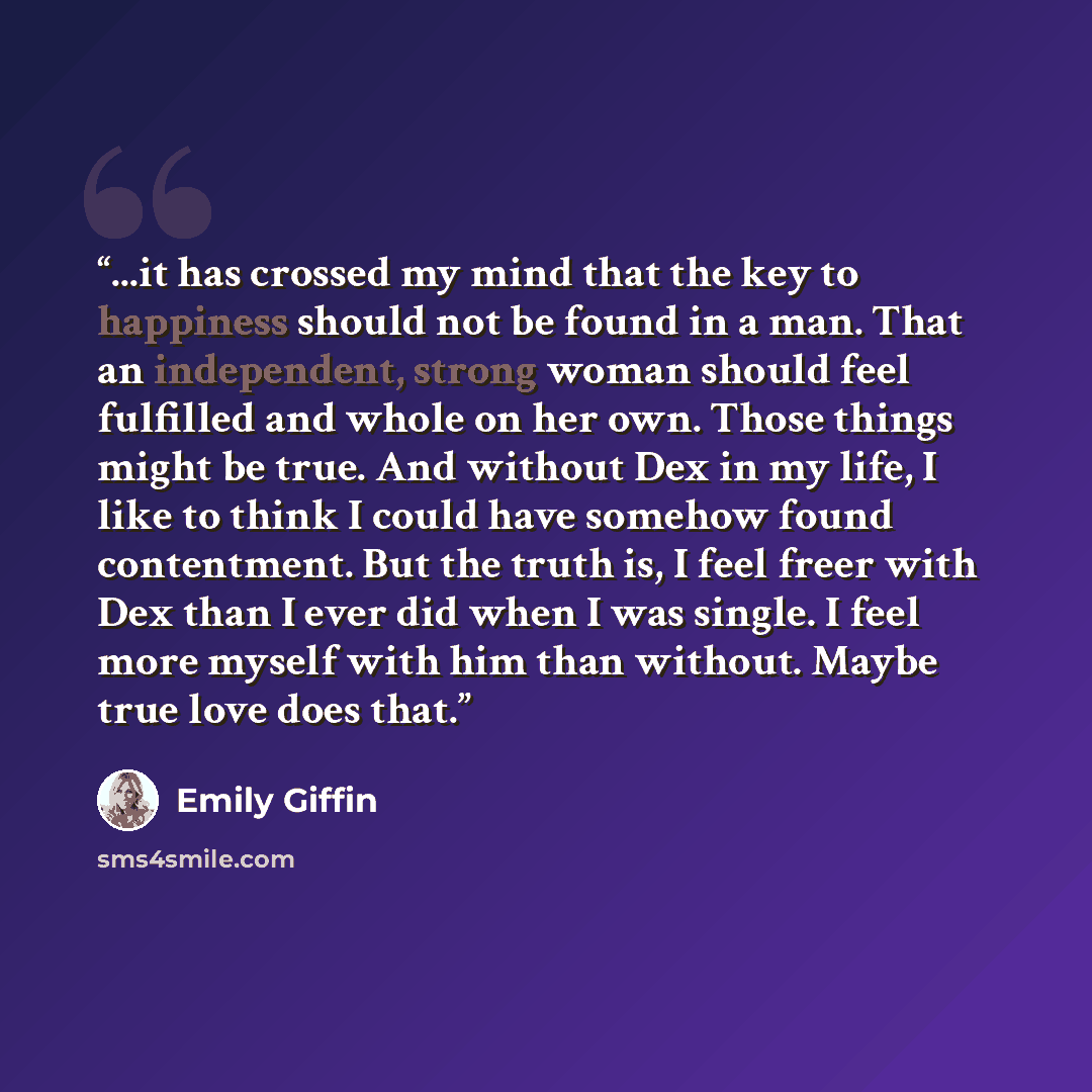“...it has crossed my mind that the key to happiness should not be found in a man. That an independent, strong woman should feel fulfilled and whole on her own. Those things might be true. And without Dex in my life, I like to think I could have somehow found contentment. But the truth is, I feel…” quote by Emily Giffin