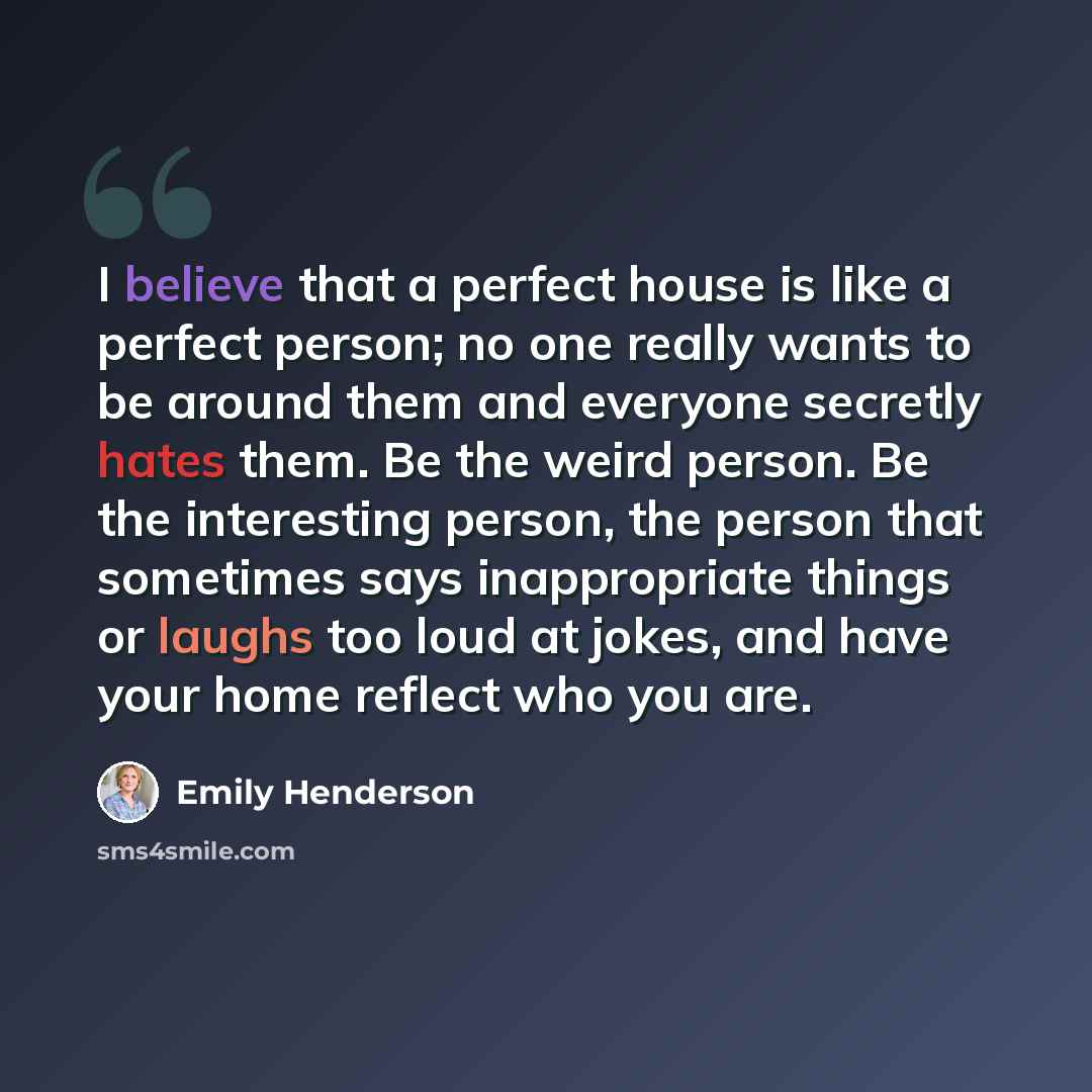 “I believe that a perfect house is like a perfect person; no one really wants to be around them and everyone secretly hates them. Be the weird person. Be the interesting person, the person that sometimes says inappropriate things or laughs too loud at jokes, and have your home reflect who you are.” quote by Emily Henderson
