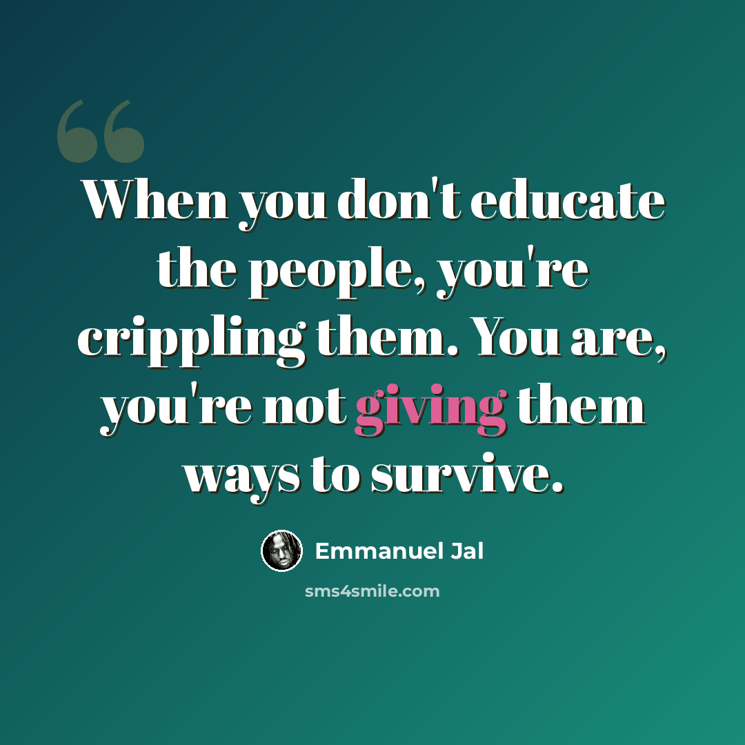 “When you don't educate the people, you're crippling them. You are, you're not giving them ways to survive.” quote by Emmanuel Jal