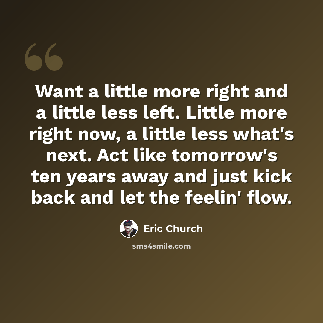 “Want a little more right and a little less left. Little more right now, a little less what's next. Act like tomorrow's ten years away and just kick back and let the feelin' flow.” quote by Eric Church