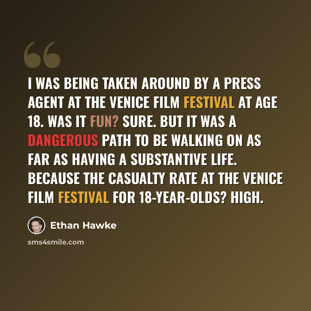 “I was being taken around by a press agent at the Venice Film Festival at age 18. Was it fun? Sure. But it was a dangerous path to be walking on as far as having a substantive life. Because the casualty rate at the Venice Film Festival for 18-year-olds? High.” quote by Ethan Hawke