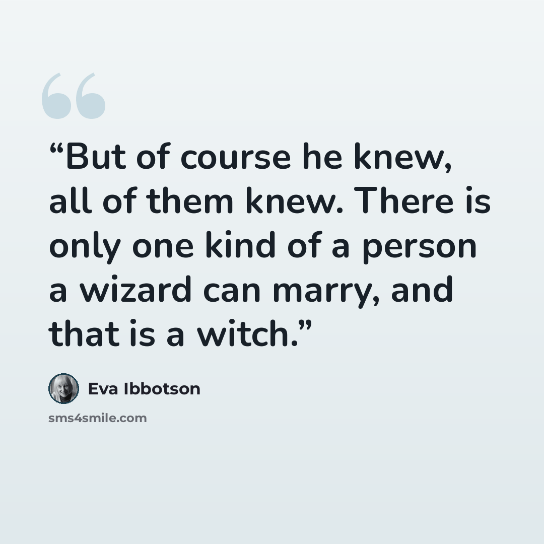 “But of course he knew, all of them knew. There is only one kind of a person a wizard can marry, and that is a witch.” quote by Eva Ibbotson
