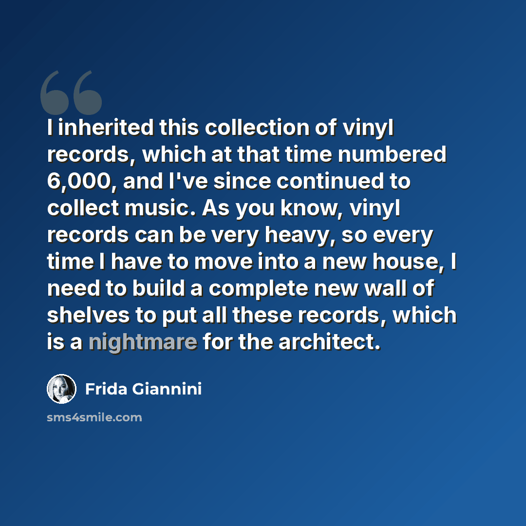 “I inherited this collection of vinyl records, which at that time numbered 6,000, and I've since continued to collect music. As you know, vinyl records can be very heavy, so every time I have to move into a new house, I need to build a complete new wall of shelves to put all these records, which is…” quote by Frida Giannini