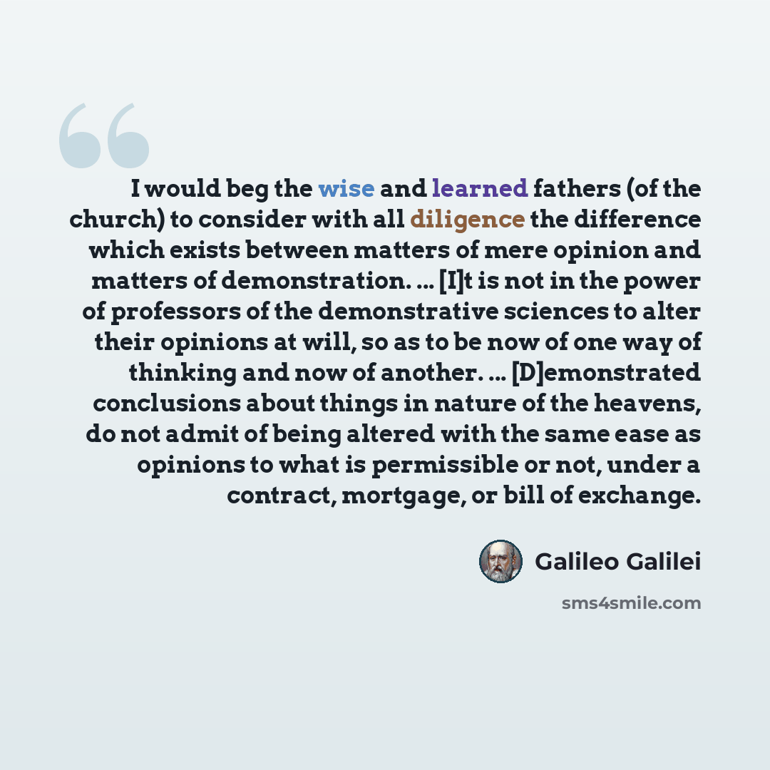 “I would beg the wise and learned fathers (of the church) to consider with all diligence the difference which exists between matters of mere opinion and matters of demonstration. ... [I]t is not in the power of professors of the demonstrative sciences to alter their opinions at will, so as to be…” quote by Galileo Galilei