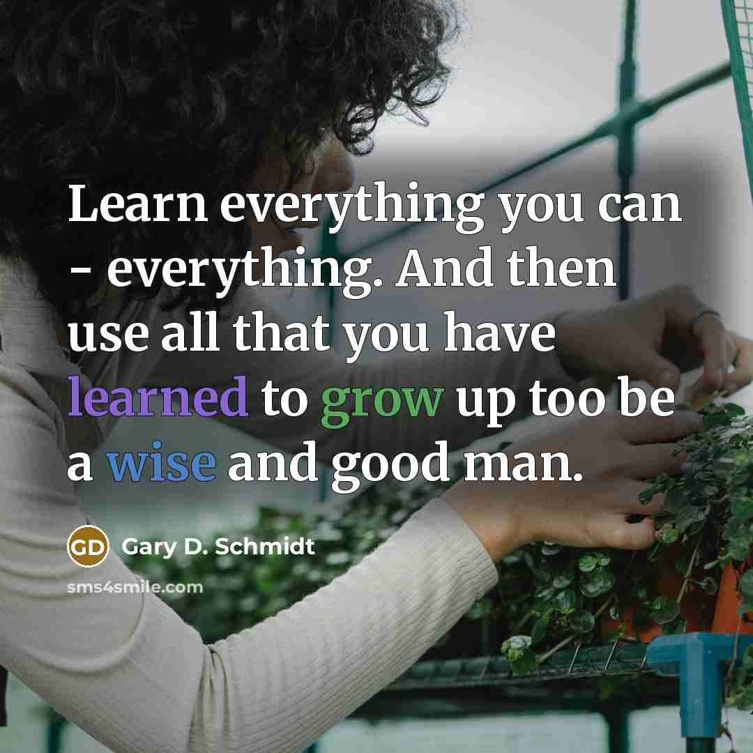 “Learn everything you can - everything. And then use all that you have learned to grow up too be a wise and good man.” quote by Gary D. Schmidt