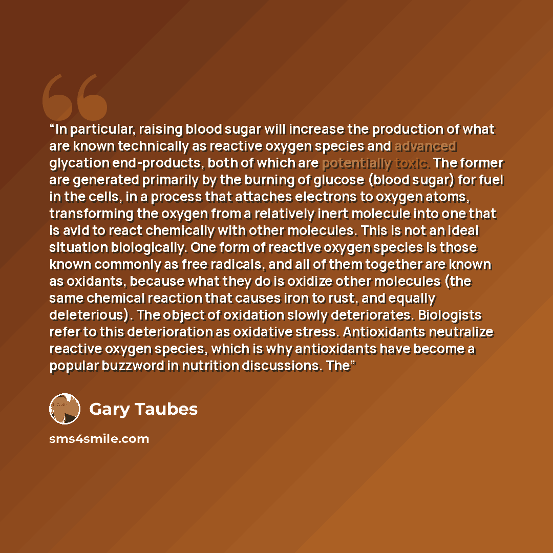 “In particular, raising blood sugar will increase the production of what are known technically as reactive oxygen species and advanced glycation end-products, both of which are potentially toxic. The former are generated primarily by the burning of glucose (blood sugar) for fuel in the cells, in a…” quote by Gary Taubes