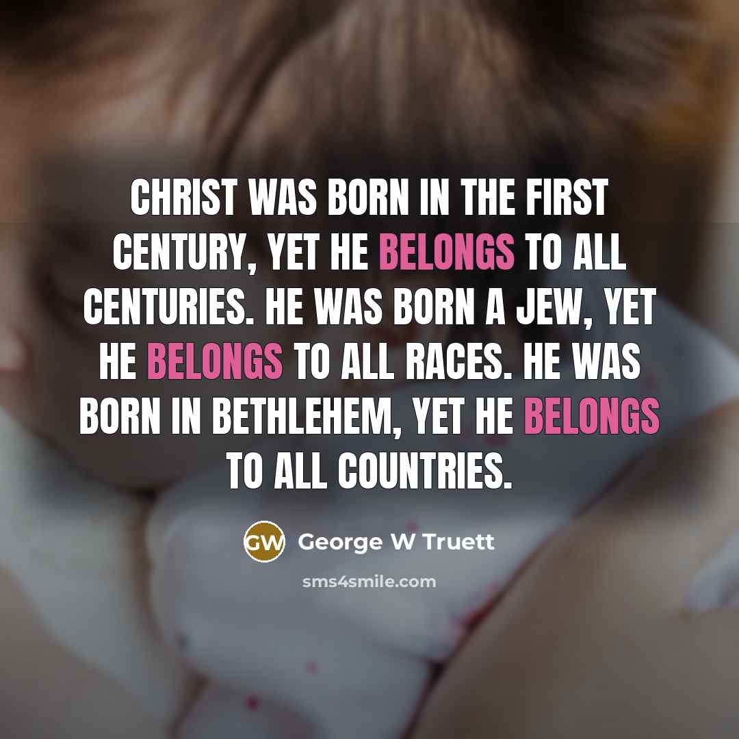 “Christ was born in the first century, yet he belongs to all centuries. He was born a Jew, yet He belongs to all races. He was born in Bethlehem, yet He belongs to all countries.” quote by George W Truett