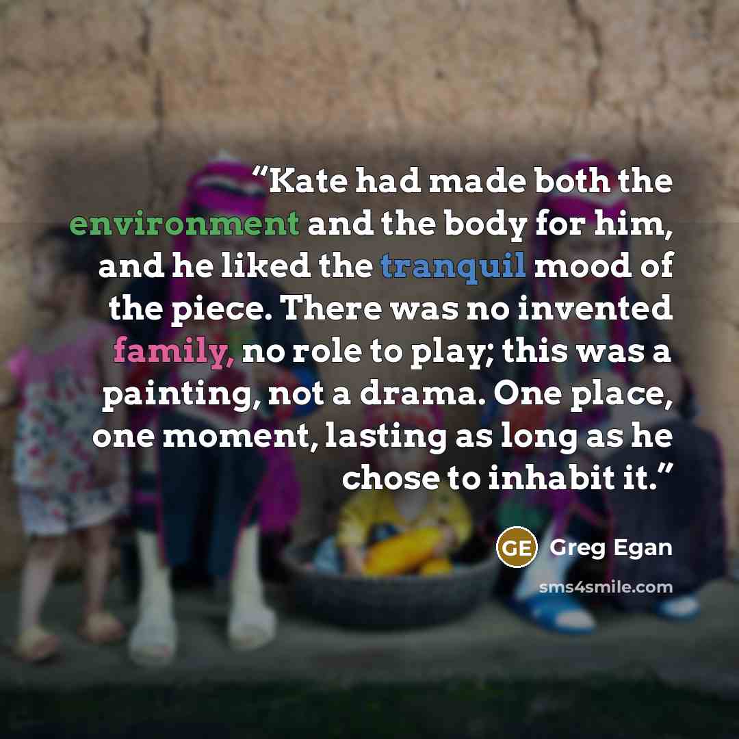“Kate had made both the environment and the body for him, and he liked the tranquil mood of the piece. There was no invented family, no role to play; this was a painting, not a drama. One place, one moment, lasting as long as he chose to inhabit it.” quote by Greg Egan