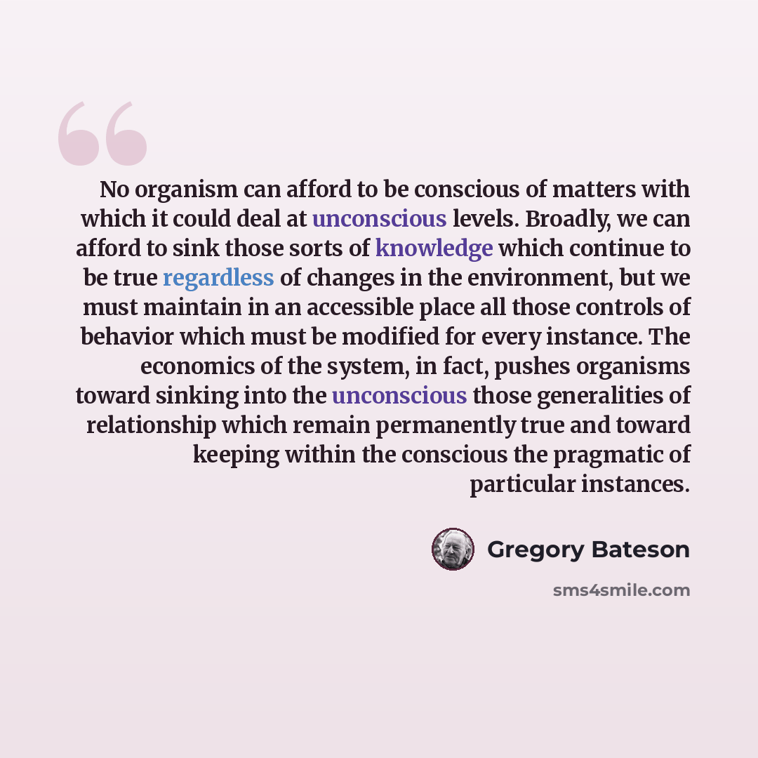 “No organism can afford to be conscious of matters with which it could deal at unconscious levels. Broadly, we can afford to sink those sorts of knowledge which continue to be true regardless of changes in the environment, but we must maintain in an accessible place all those controls of behavior…” quote by Gregory Bateson