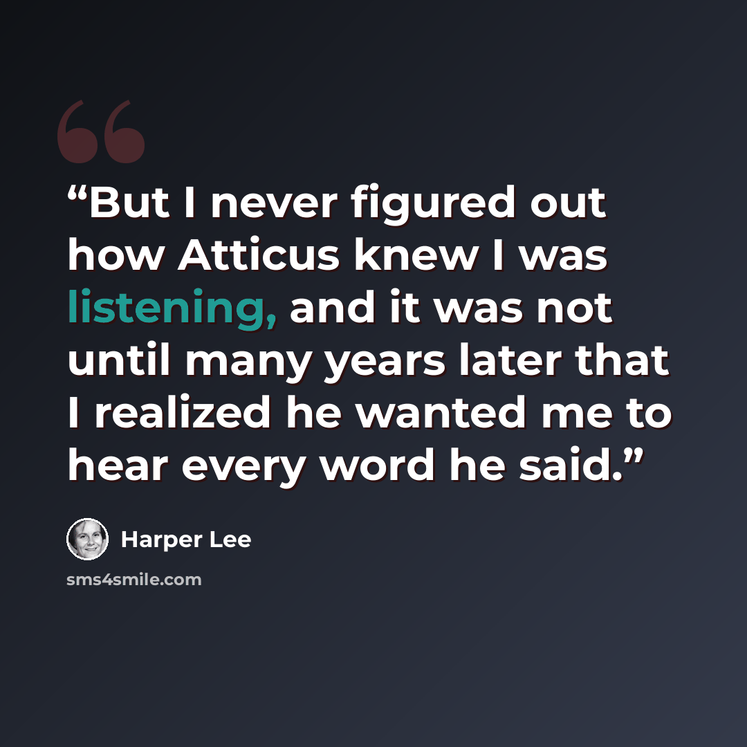 “But I never figured out how Atticus knew I was listening, and it was not until many years later that I realized he wanted me to hear every word he said.” quote by Harper Lee