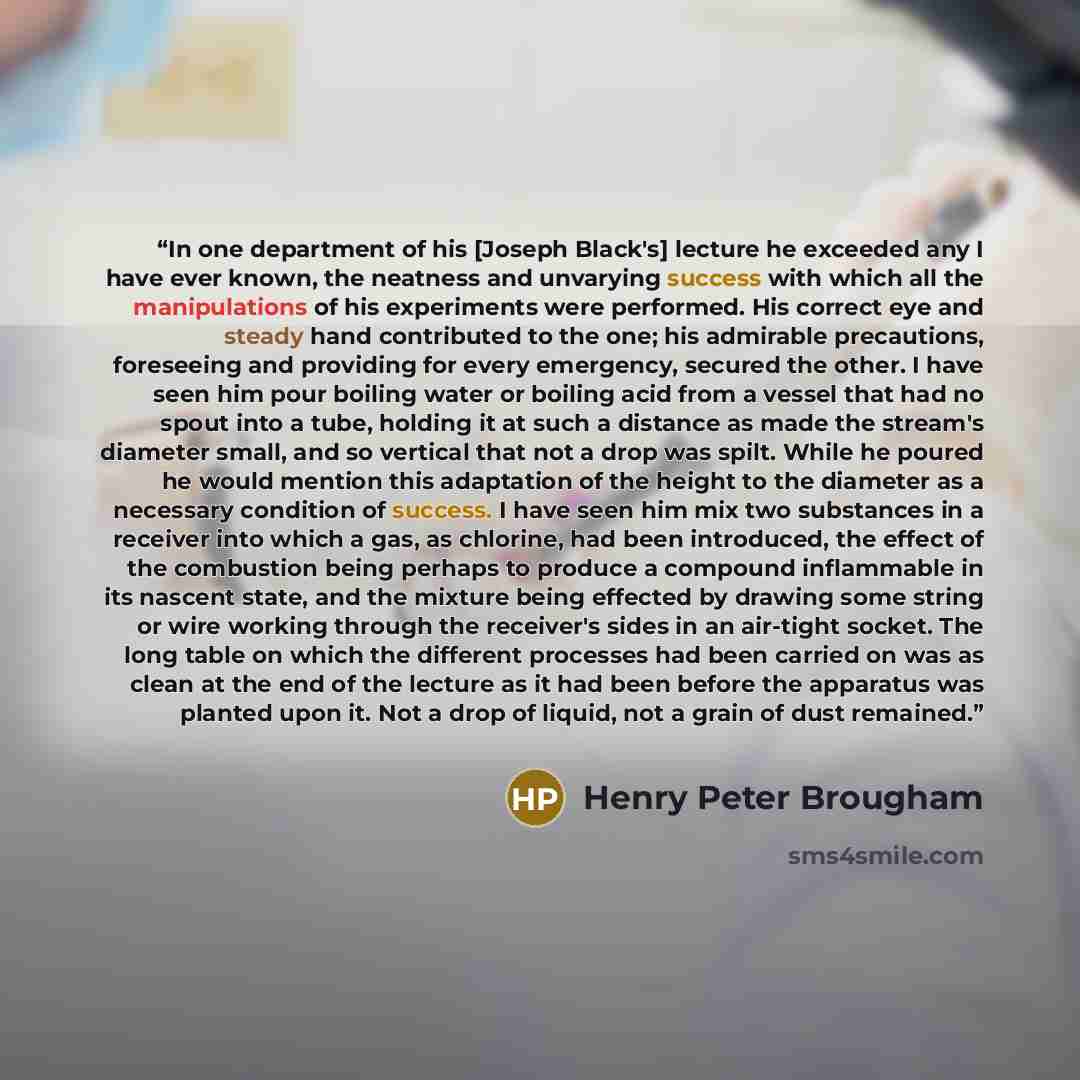 “In one department of his [Joseph Black's] lecture he exceeded any I have ever known, the neatness and unvarying success with which all the manipulations of his experiments were performed. His correct eye and steady hand contributed to the one; his admirable precautions, foreseeing and providing…” quote by Henry Peter Brougham