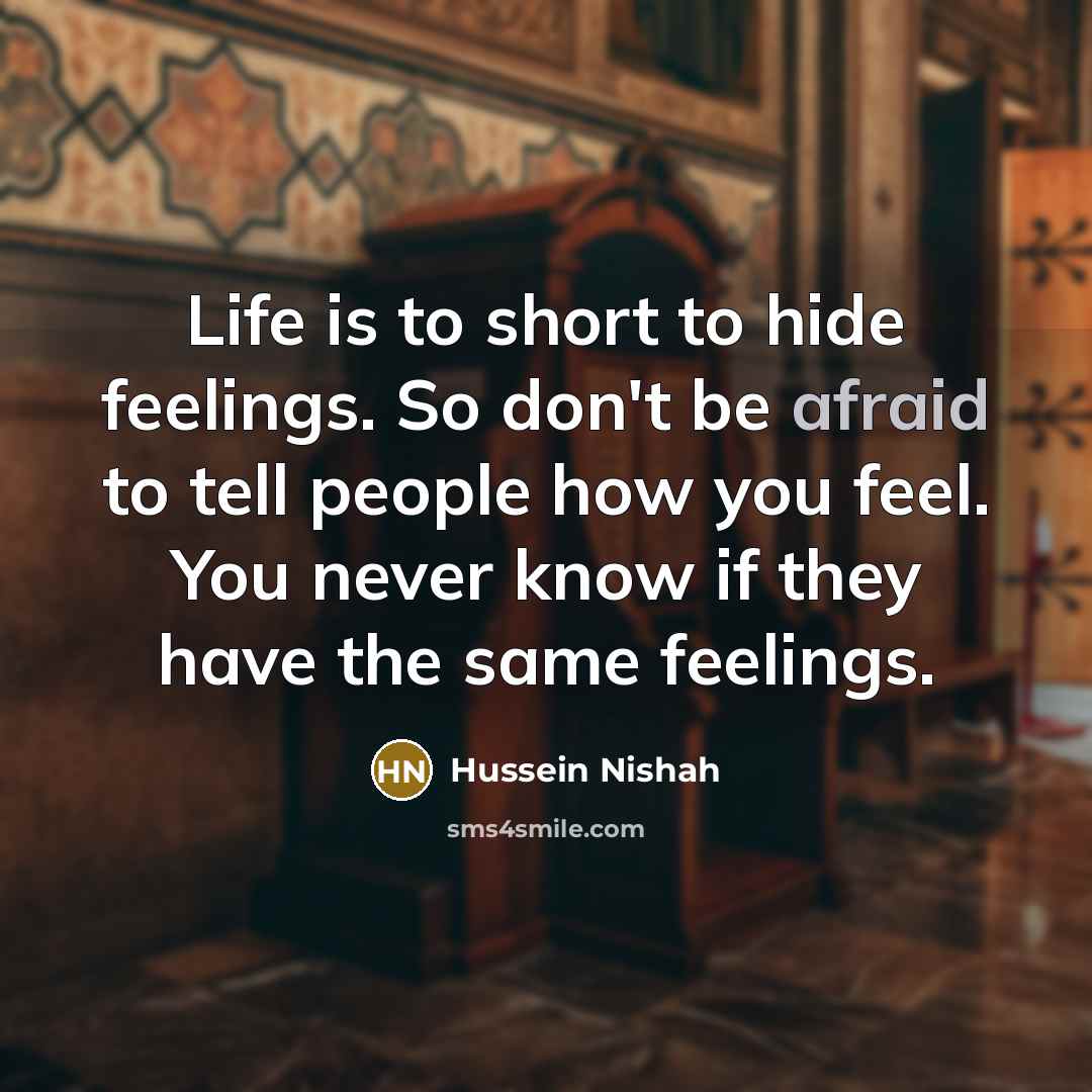“Life is to short to hide feelings. So don't be afraid to tell people how you feel. You never know if they have the same feelings.” quote by Hussein Nishah