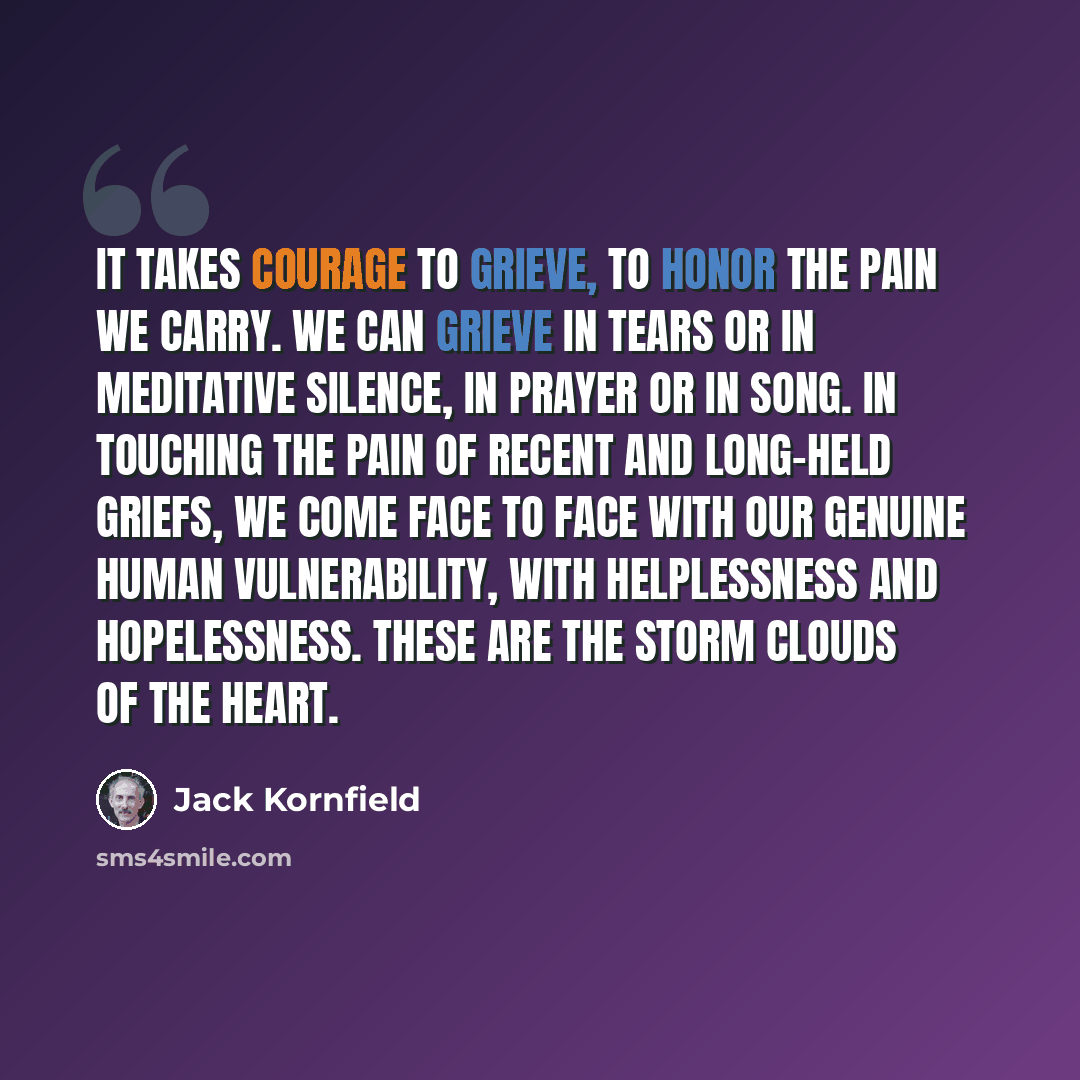 “It takes courage to grieve, to honor the pain we carry. We can grieve in tears or in meditative silence, in prayer or in song. In touching the pain of recent and long-held griefs, we come face to face with our genuine human vulnerability, with helplessness and hopelessness. These are the storm…” quote by Jack Kornfield