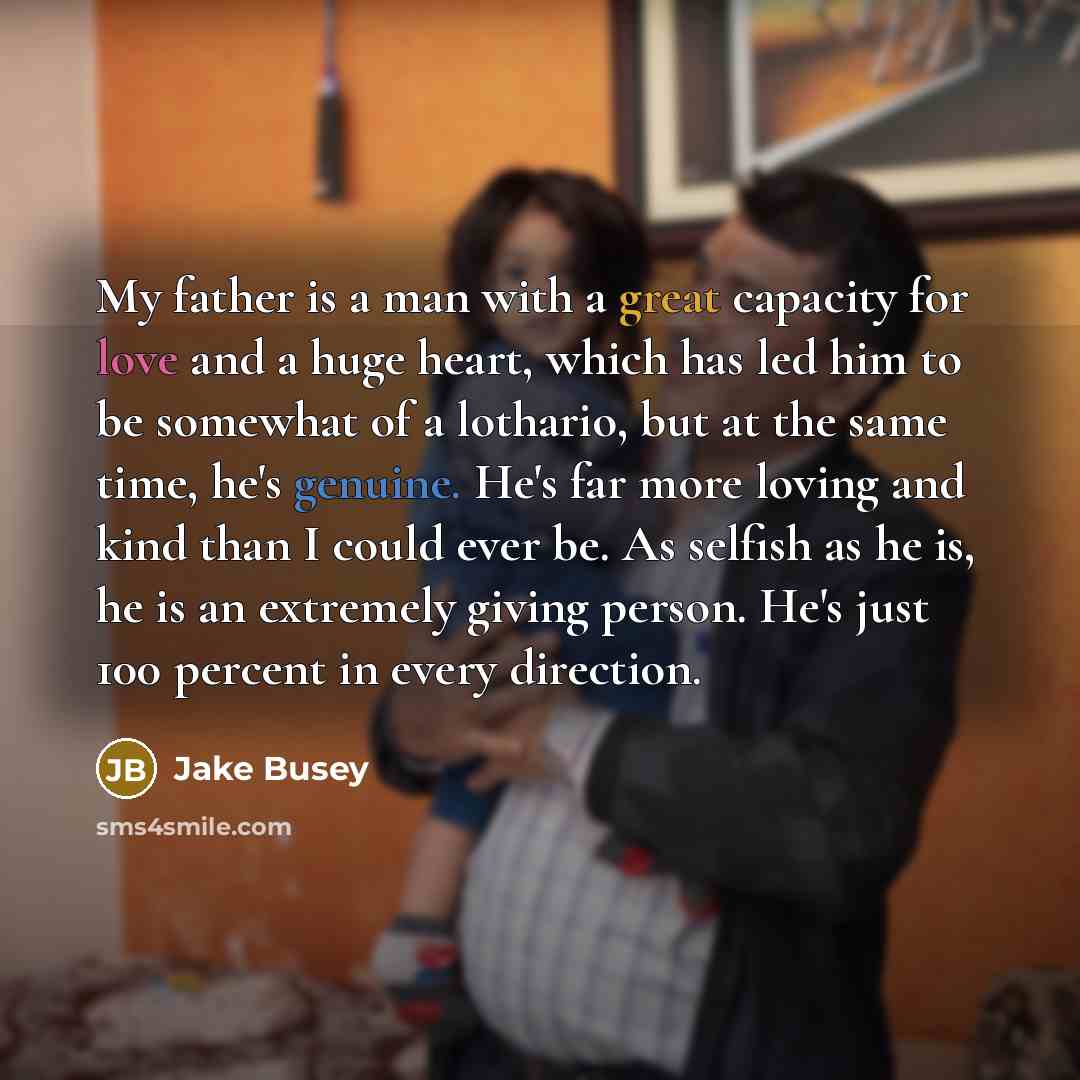 “My father is a man with a great capacity for love and a huge heart, which has led him to be somewhat of a lothario, but at the same time, he's genuine. He's far more loving and kind than I could ever be. As selfish as he is, he is an extremely giving person. He's just 100 percent in every direction.” quote by Jake Busey