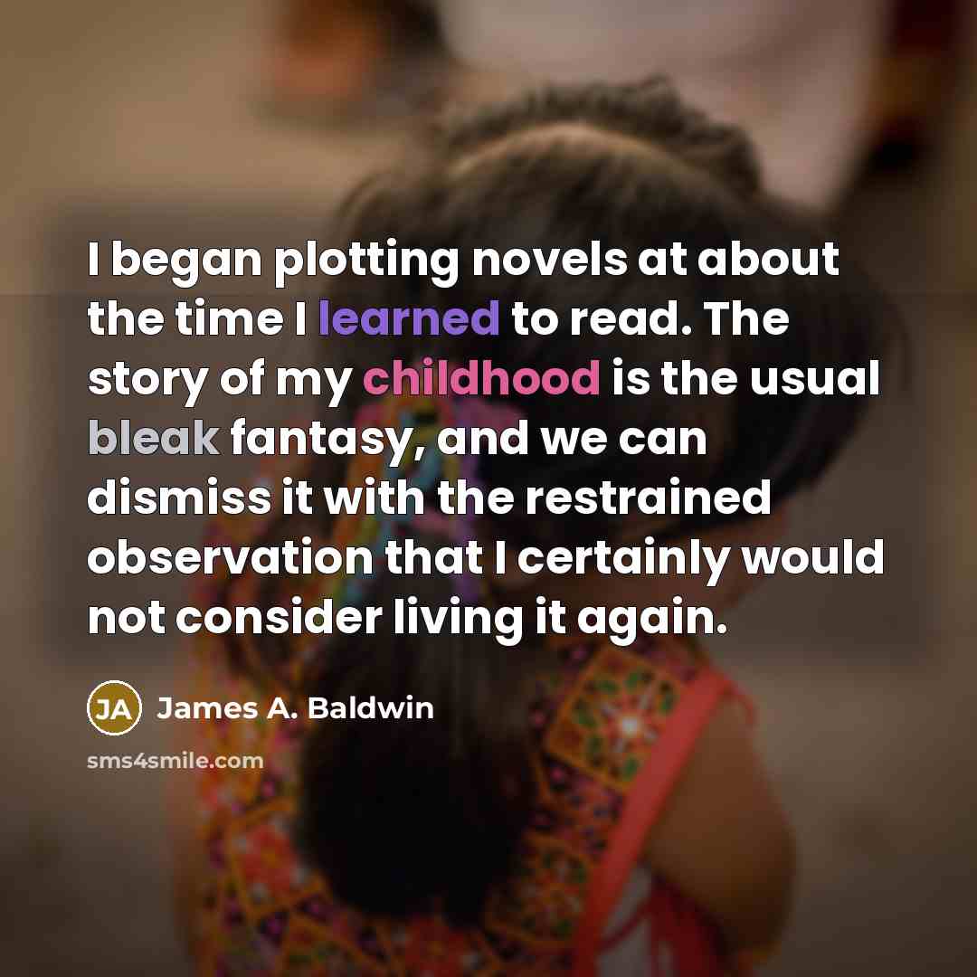 “I began plotting novels at about the time I learned to read. The story of my childhood is the usual bleak fantasy, and we can dismiss it with the restrained observation that I certainly would not consider living it again.” quote by James A. Baldwin