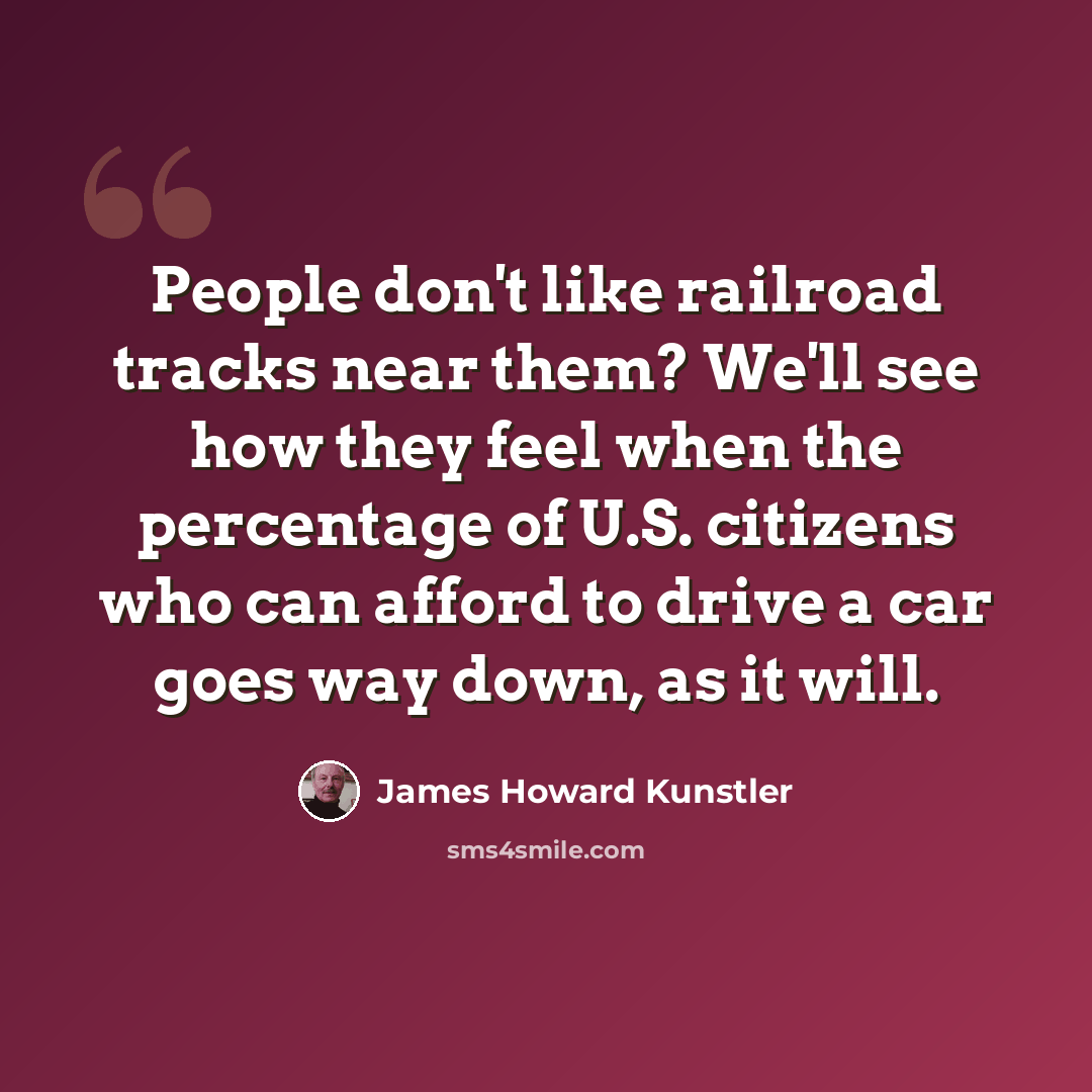 “People don't like railroad tracks near them? We'll see how they feel when the percentage of U.S. citizens who can afford to drive a car goes way down, as it will.” quote by James Howard Kunstler