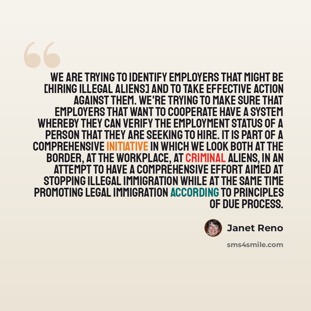 “We are trying to identify employers that might be [hiring illegal aliens] and to take effective action against them. We're trying to make sure that employers that want to cooperate have a system whereby they can verify the employment status of a person that they are seeking to hire. It is part of…” quote by Janet Reno