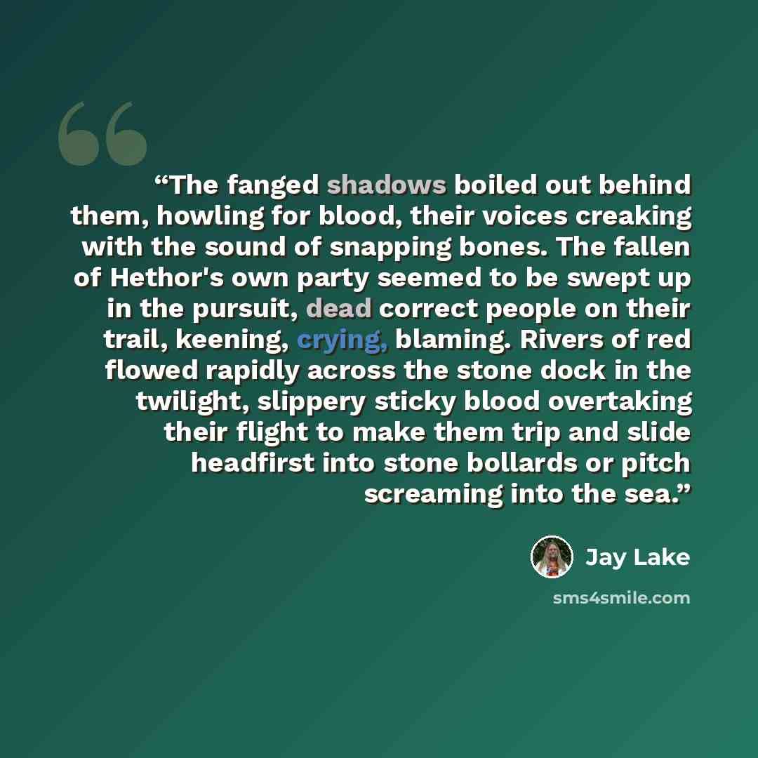“The fanged shadows boiled out behind them, howling for blood, their voices creaking with the sound of snapping bones. The fallen of Hethor's own party seemed to be swept up in the pursuit, dead correct people on their trail, keening, crying, blaming. Rivers of red flowed rapidly across the stone…” quote by Jay Lake