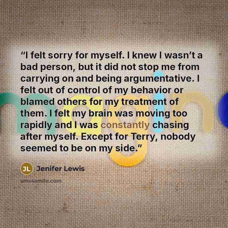 “I felt sorry for myself. I knew I wasn’t a bad person, but it did not stop me from carrying on and being argumentative. I felt out of control of my behavior or blamed others for my treatment of them. I felt my brain was moving too rapidly and I was constantly chasing after myself. Except for…” quote by Jenifer Lewis