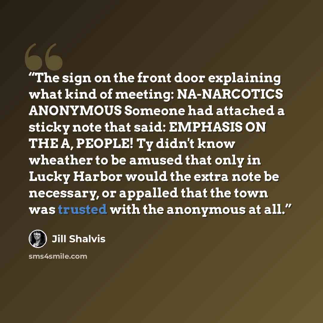 “The sign on the front door explaining what kind of meeting: NA-NARCOTICS ANONYMOUS Someone had attached a sticky note that said: EMPHASIS ON THE A, PEOPLE! Ty didn't know wheather to be amused that only in Lucky Harbor would the extra note be necessary, or appalled that the town was trusted with…” quote by Jill Shalvis