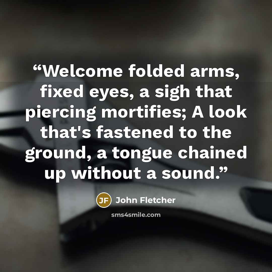 “Welcome folded arms, fixed eyes, a sigh that piercing mortifies; A look that's fastened to the ground, a tongue chained up without a sound.” quote by John Fletcher