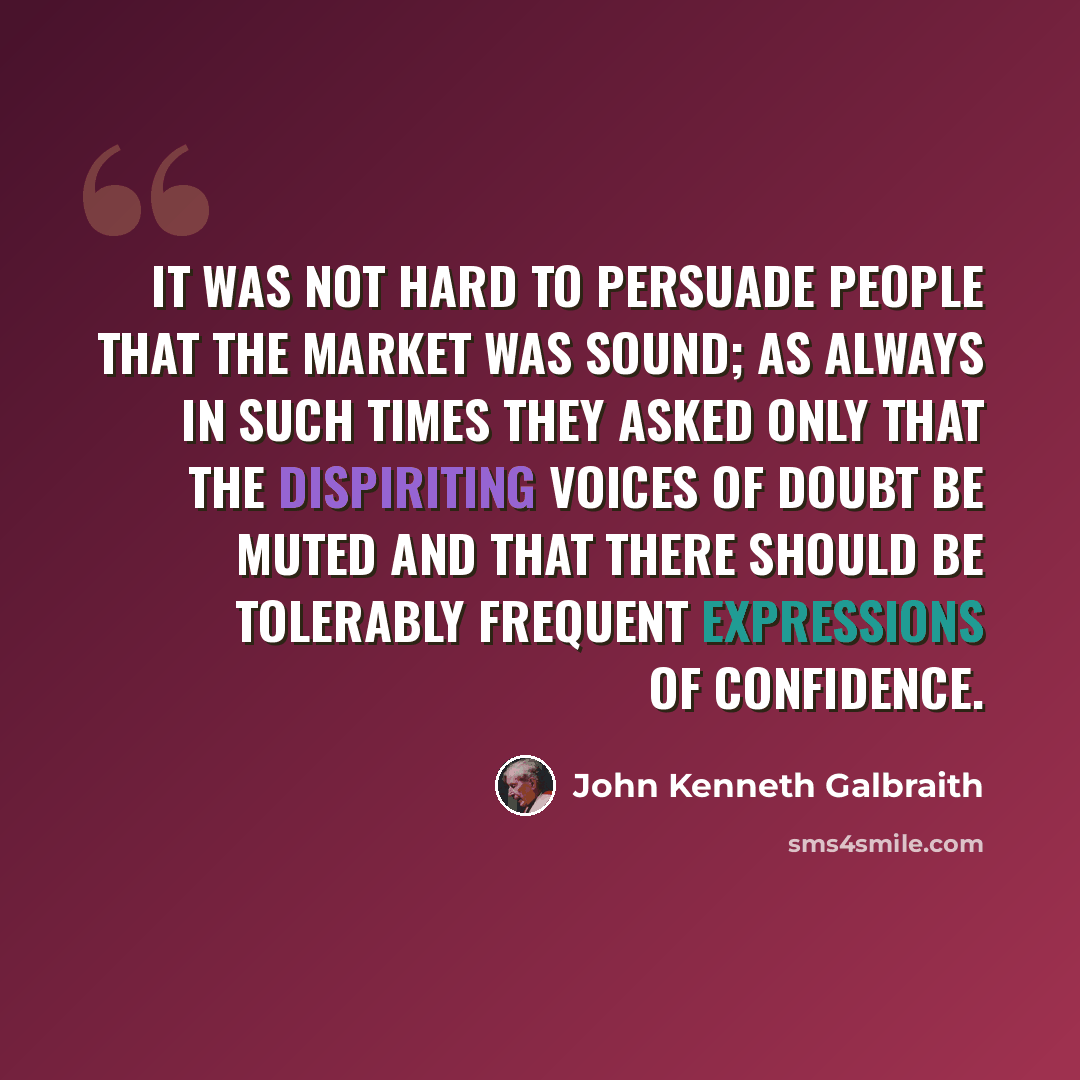 “It was not hard to persuade people that the market was sound; as always in such times they asked only that the dispiriting voices of doubt be muted and that there should be tolerably frequent expressions of confidence.” quote by John Kenneth Galbraith