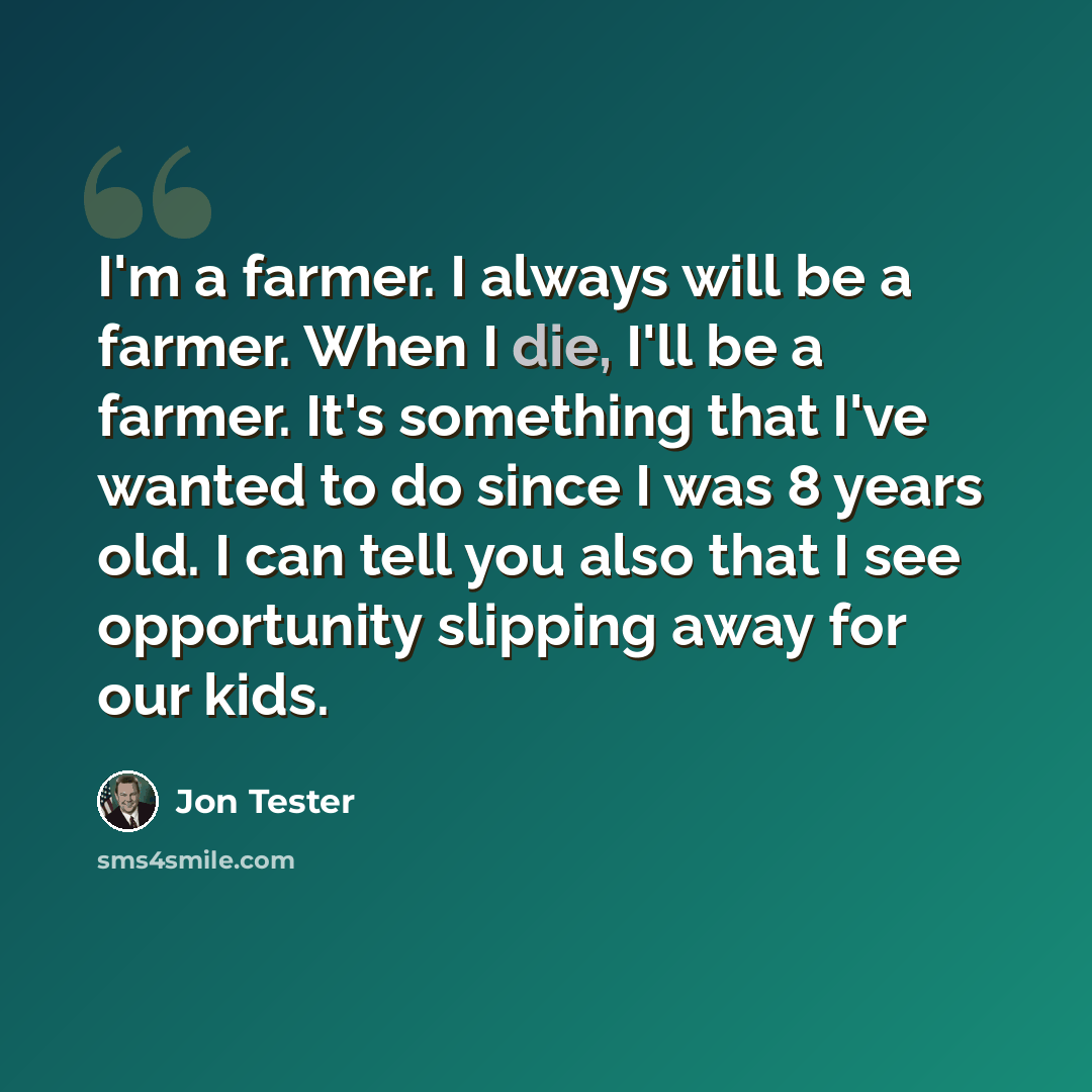 “I'm a farmer. I always will be a farmer. When I die, I'll be a farmer. It's something that I've wanted to do since I was 8 years old. I can tell you also that I see opportunity slipping away for our kids.” quote by Jon Tester