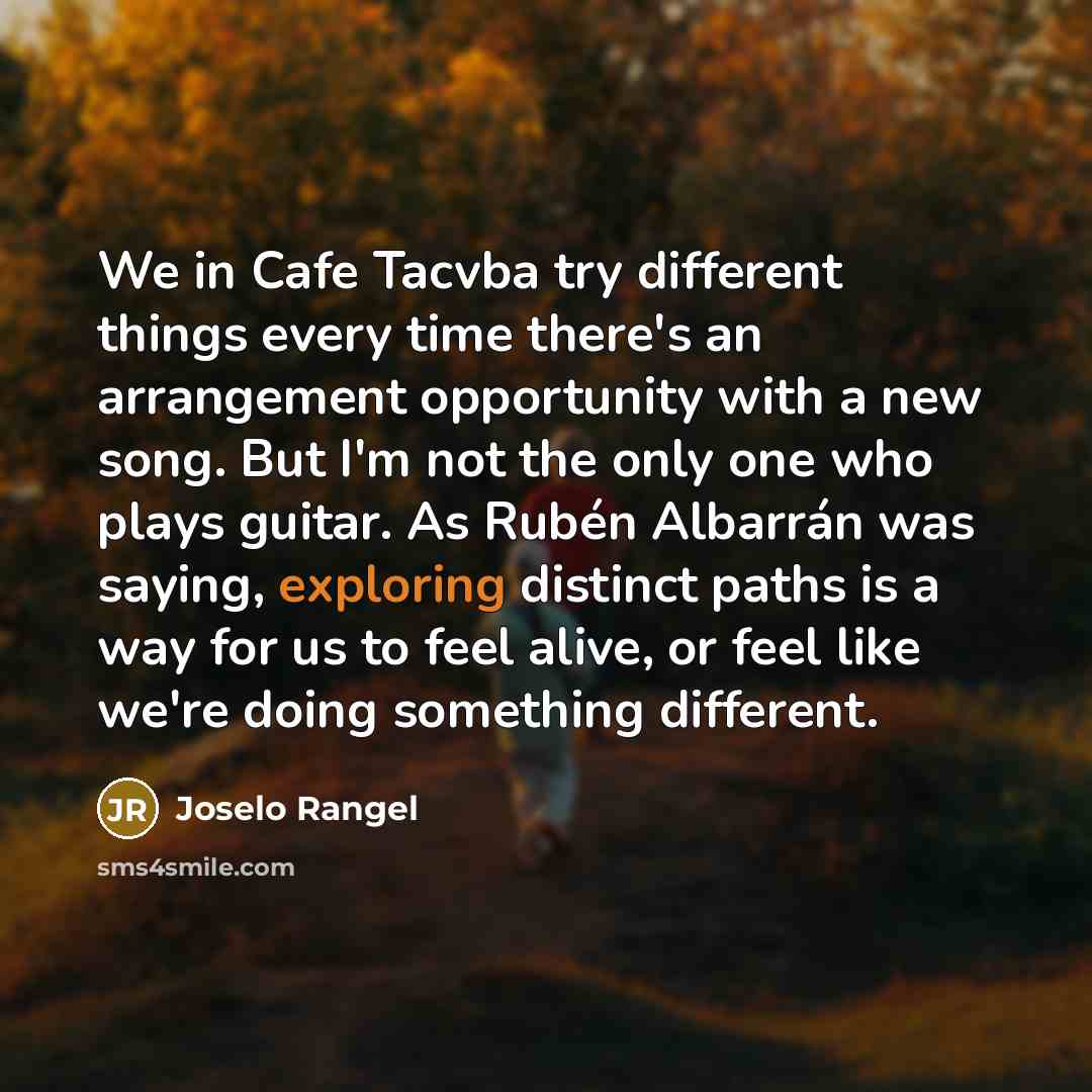 “We in Cafe Tacvba try different things every time there's an arrangement opportunity with a new song. But I'm not the only one who plays guitar. As Rubén Albarrán was saying, exploring distinct paths is a way for us to feel alive, or feel like we're doing something different.” quote by Joselo Rangel