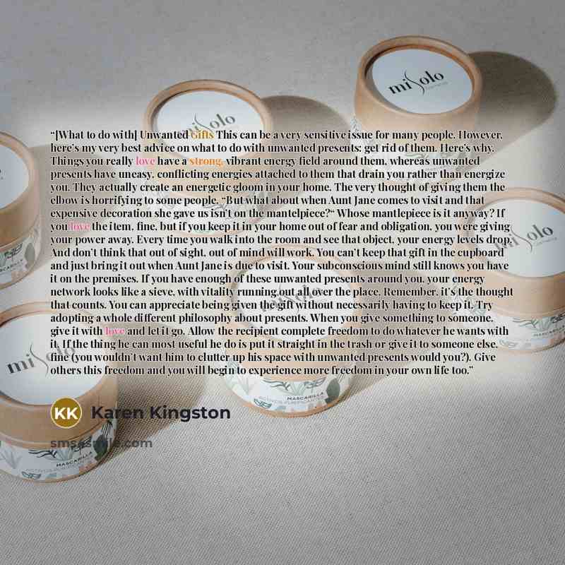 “[What to do with] Unwanted Gifts This can be a very sensitive issue for many people. However, here’s my very best advice on what to do with unwanted presents: get rid of them. Here’s why. Things you really love have a strong, vibrant energy field around them, whereas unwanted presents have uneasy…” quote by Karen Kingston