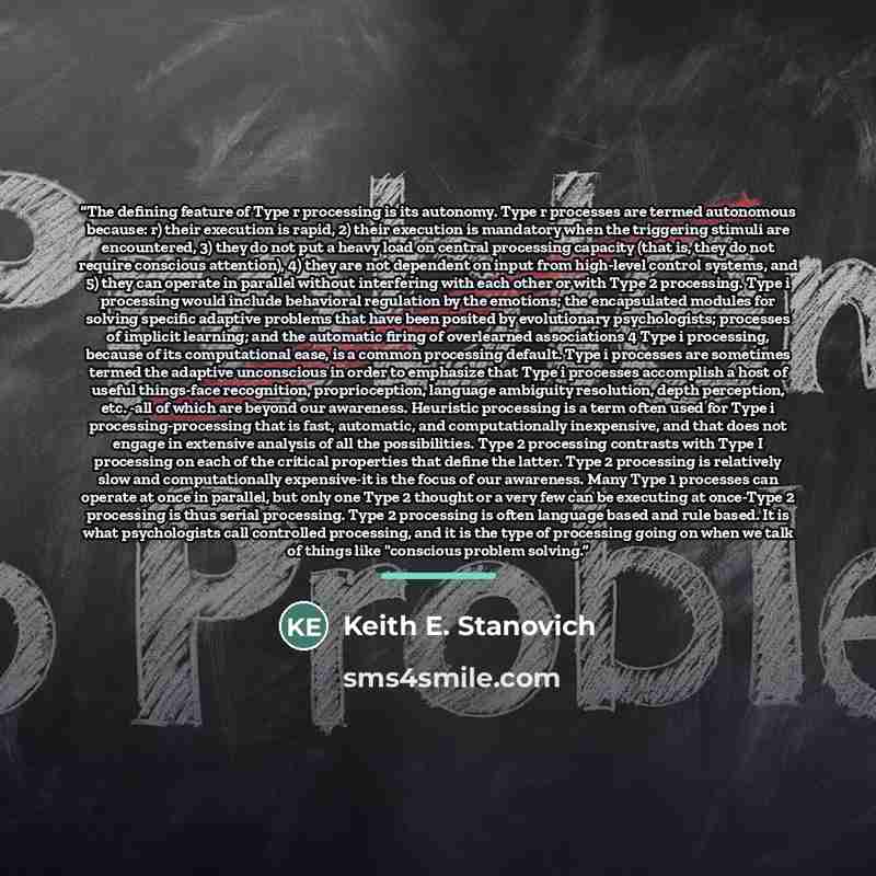 “The defining feature of Type r processing is its autonomy. Type r processes are termed autonomous because: r) their execution is rapid, 2) their execution is mandatory when the triggering stimuli are encountered, 3) they do not put a heavy load on central processing capacity (that is, they do not…” quote by Keith E. Stanovich