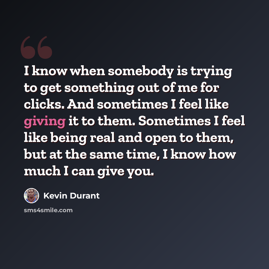 “I know when somebody is trying to get something out of me for clicks. And sometimes I feel like giving it to them. Sometimes I feel like being real and open to them, but at the same time, I know how much I can give you.” quote by Kevin Durant