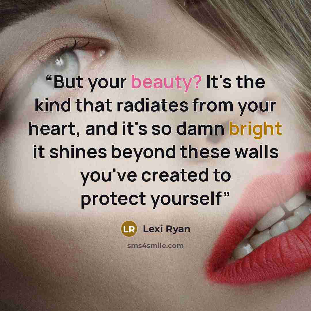 “But your beauty? It's the kind that radiates from your heart, and it's so damn bright it shines beyond these walls you've created to protect yourself” quote by Lexi Ryan