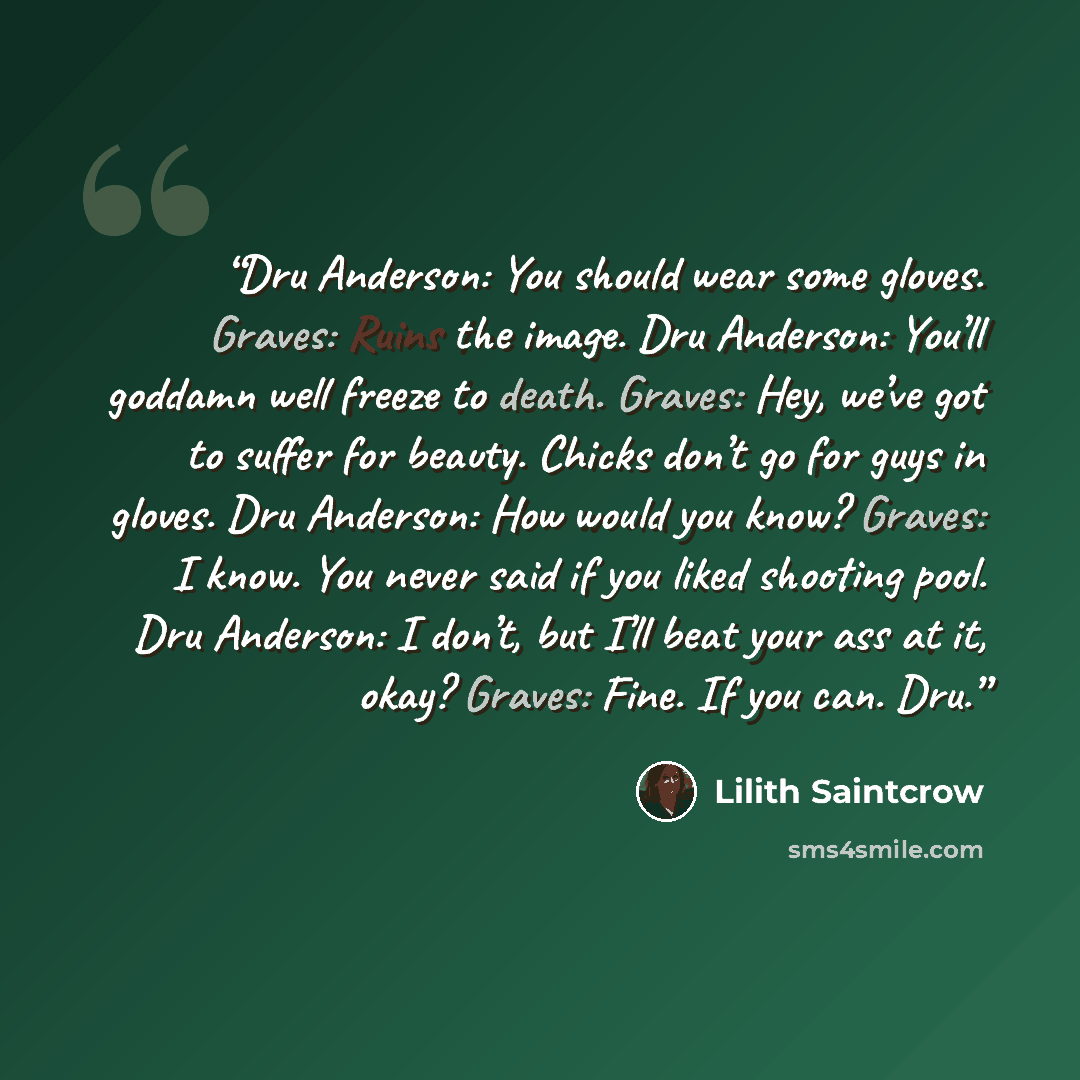 “Dru Anderson: You should wear some gloves. Graves: Ruins the image. Dru Anderson: You’ll goddamn well freeze to death. Graves: Hey, we’ve got to suffer for beauty. Chicks don’t go for guys in gloves. Dru Anderson: How would you know? Graves: I know. You never said if you liked shooting pool. Dru…” quote by Lilith Saintcrow