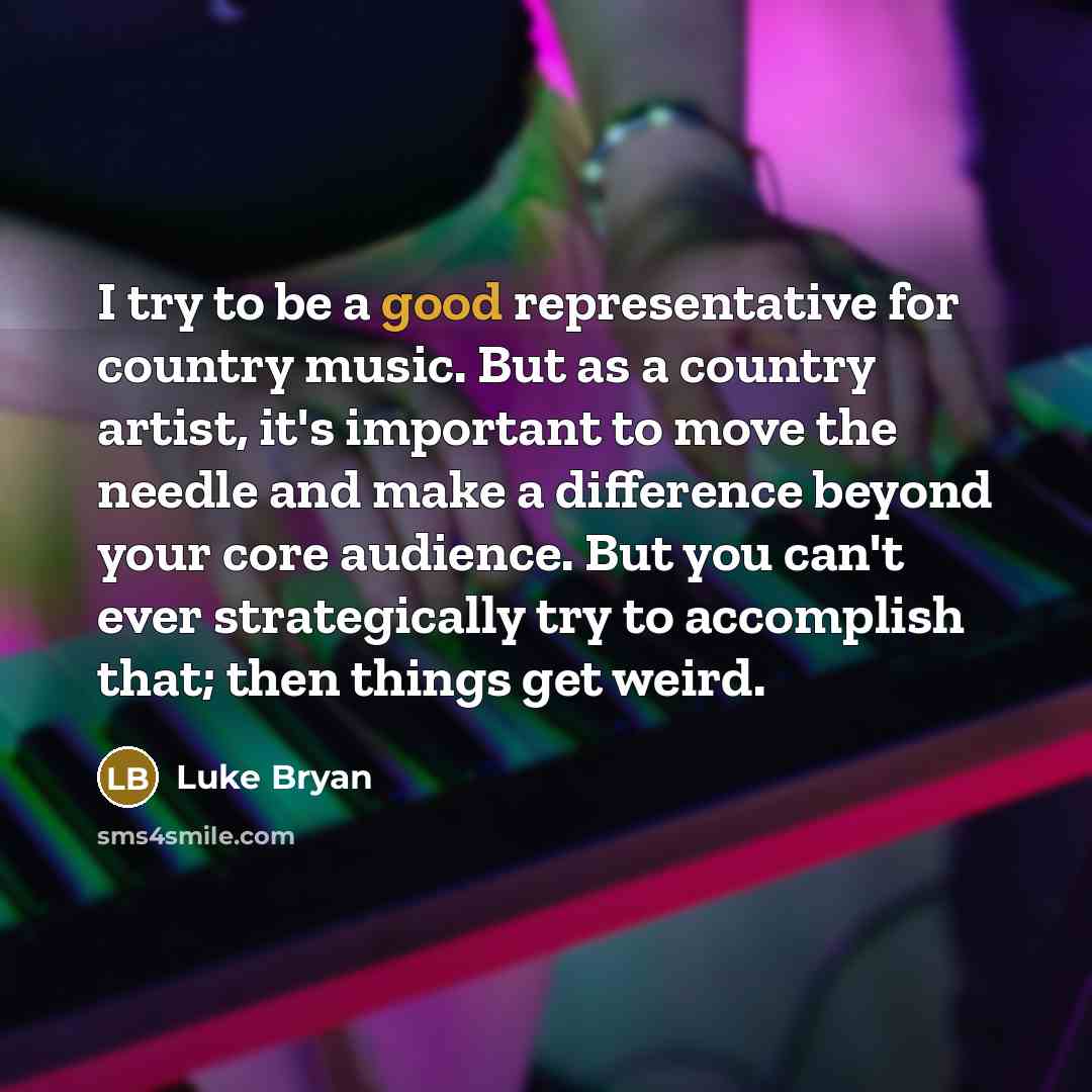 “I try to be a good representative for country music. But as a country artist, it's important to move the needle and make a difference beyond your core audience. But you can't ever strategically try to accomplish that; then things get weird.” quote by Luke Bryan