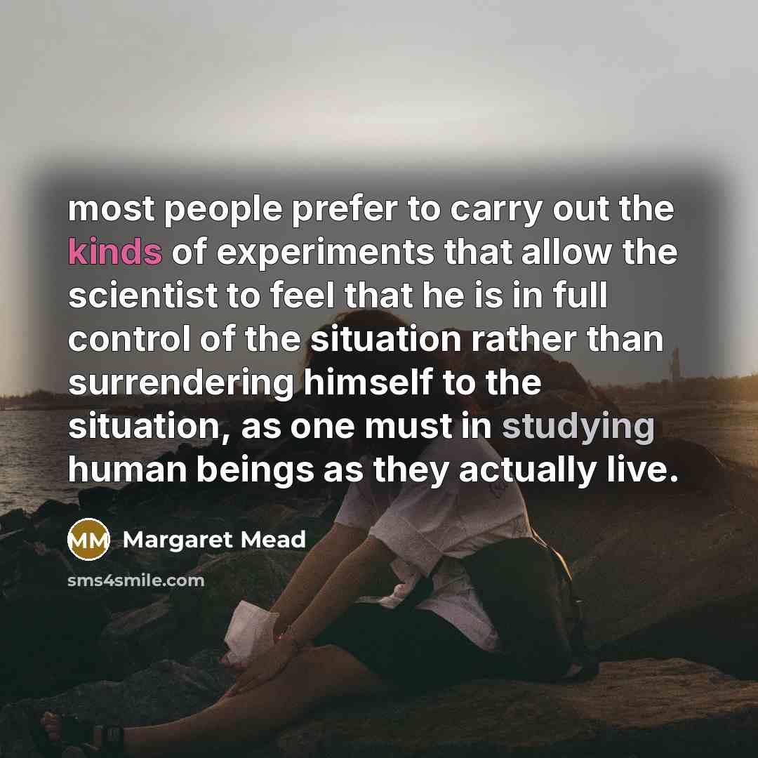 “most people prefer to carry out the kinds of experiments that allow the scientist to feel that he is in full control of the situation rather than surrendering himself to the situation, as one must in studying human beings as they actually live.” quote by Margaret Mead