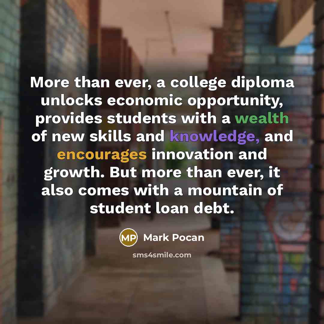 “More than ever, a college diploma unlocks economic opportunity, provides students with a wealth of new skills and knowledge, and encourages innovation and growth. But more than ever, it also comes with a mountain of student loan debt.” quote by Mark Pocan