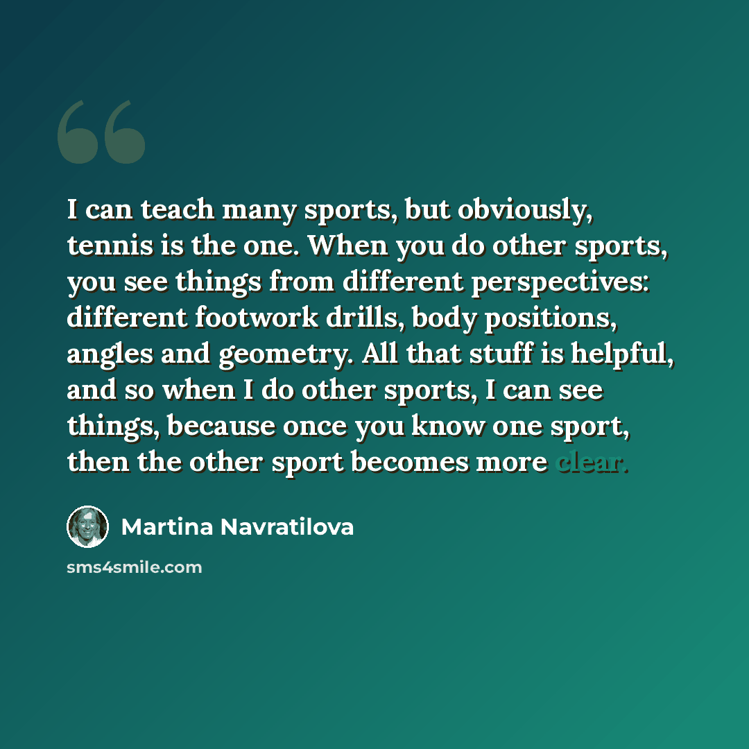 “I can teach many sports, but obviously, tennis is the one. When you do other sports, you see things from different perspectives: different footwork drills, body positions, angles and geometry. All that stuff is helpful, and so when I do other sports, I can see things, because once you know one…” quote by Martina Navratilova