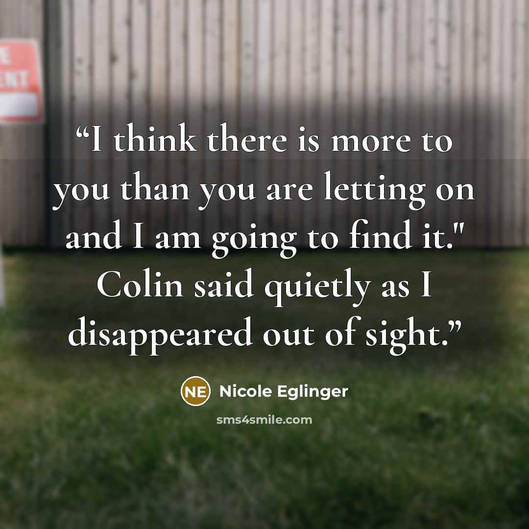 “I think there is more to you than you are letting on and I am going to find it." Colin said quietly as I disappeared out of sight.” quote by Nicole Eglinger