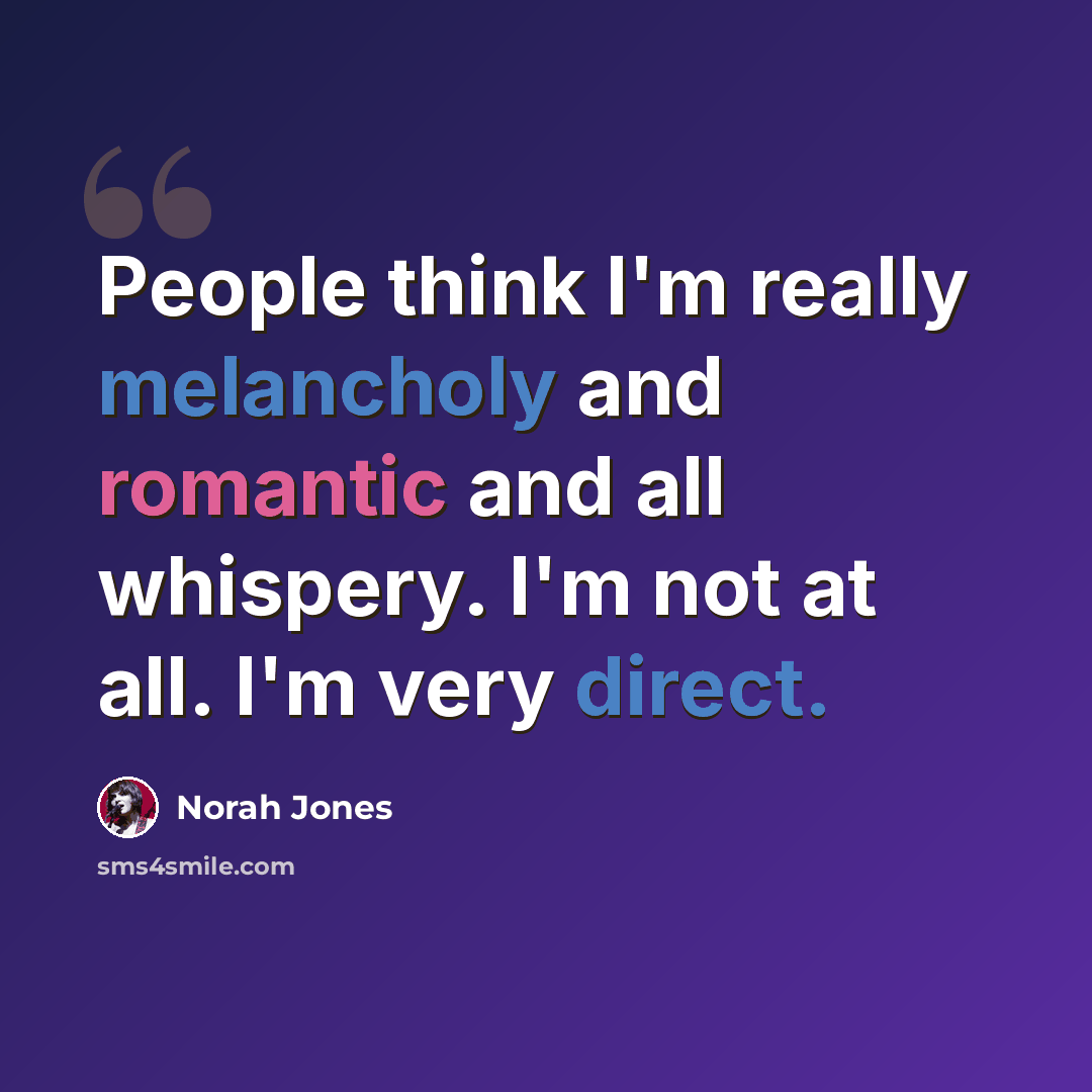 “People think I'm really melancholy and romantic and all whispery. I'm not at all. I'm very direct.” quote by Norah Jones