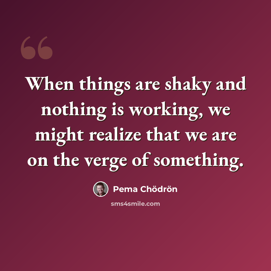 “When things are shaky and nothing is working, we might realize that we are on the verge of something.” quote by Pema Chodron